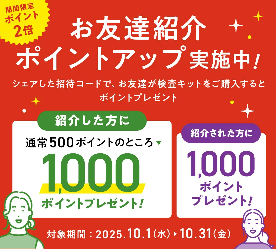 期間限定ポイント2倍|お友達紹介ポイントアップ実施中!シェアした招待コードで、お友達が検査キットをご購入するとポイントプレゼント|通常500ポイントのところ1000ポイント|紹介された方に1000ポイントプレゼント!|対象期間:2025.10.1(水) ▶︎ 10.31(金)