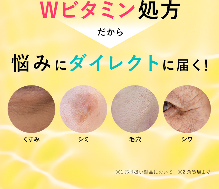 Wビタミン処方 だから 悩みにダイレクトに届く！ くすみ シミ 毛穴 シワ ※1 取り扱い製品において ※2 角質層まで