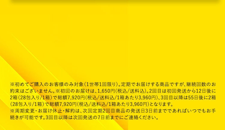※初めてご購入のお客様のみ対象(1世帯1回限り)。定期でお届けする商品ですが、継続回数のお約束はございません。※初回のお届けは、1,980円(税込／送料込)、2回目は初回発送から12日後に2箱(28包入り／1箱)で総額7,920円(税込／送料込／1箱あたり3,960円)、3回目以降は55日ごと2箱(28包入り／1箱)で総額7,920円(税込／送料込／1箱あたり3,960円)となります。※周期変更・お届け休止・解約は、次回定期2回目商品の発送日3日前までであればいつでもお手続きが可能です。3回目以降は次回発送の7日前までにご連絡ください。