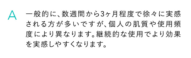 A 一般的に、数週間から3ヶ月程度で徐々に実感される方が多いですが、個人の肌質や使用頻度により異なります。継続的な使用でより効果を実感しやすくなります。