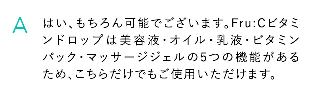 A はい、もちろん可能でございます。Fru：Cビタミンドロップは美容液・オイル・乳液・ビタミンパック・マッサージジェルの5つの機能であるため、こちらだけでもご使用いただけます。