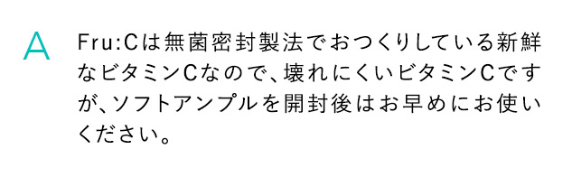 A Fru：Cは無菌密封製法でおつくりしている新鮮なビタミンCなので、壊れにくいビタミンCですが、ソフトアンプルを開封後はお早めにお使いください。