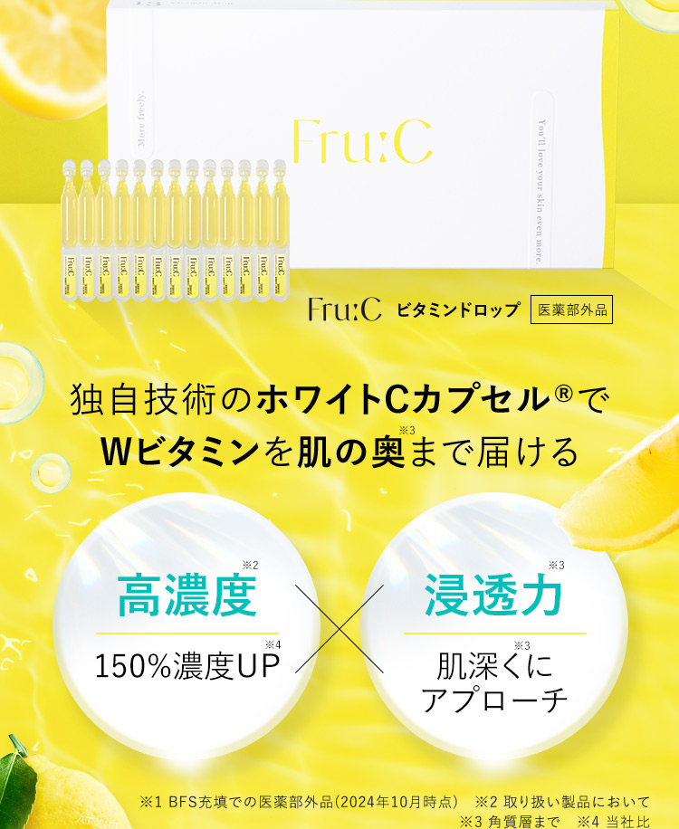 Fru：C ビタミンドロップ 医薬部外品 独自技術のホワイトCカプセルRでWビタミンを肌の奥※3まで届ける 高濃度※2 150%濃度UP※4×浸透力※3 肌深く※3にアプローチ ※1 BFS充填での医薬部外品(2024年10月時点) ※2 取り扱い製品において ※3 角質層まで ※4 当社比