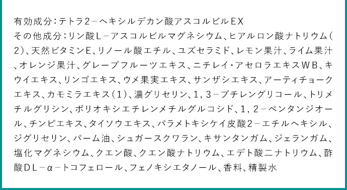 有効成分：テトラ2ーヘキシルデカン酸アスコルビルEX その他成分：リン酸Lーアスコルビルマグネシウム、ヒアルロン酸ナトリウム(2)、天然ビタミンE、リノール酸エチル、ユズセラミド、レモン果汁、ライム果汁、オレンジ果汁、グレープフルーツエキス、ニチレイ・アセロラエキスWB、キウイエキス、リンゴエキス、ウメ果汁エキス、サンザシエキス、アーティチョークエキス、カモミラエキス(1)、濃グリセリン、1,3ーブチレングリコール、トリメチルグリシン、ポリオキシエチレンメチルグリコシド、1,2ーペンタンジオール、チンピエキス、タイソウエキス、パラメトキシケイ皮酸2ーエチルヘキシル、ジグリセリン、パーム油、シュガースクワラン、キサンタンガム、ジェランガム、塩化マグネシウム、クエン酸、クエン酸ナトリウム、エデト酸二ナトリウム、酢酸DLーαートコフェロール、フェノキシエタノール、香料、精製水