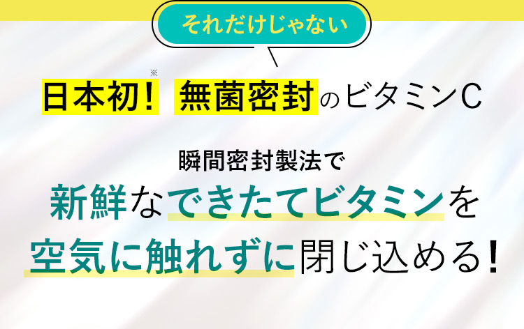 それだけじゃない 日本初！※ 無菌密封のビタミンC 瞬間密封製法で新鮮なできたてビタミンを空気に触れずに閉じ込める！