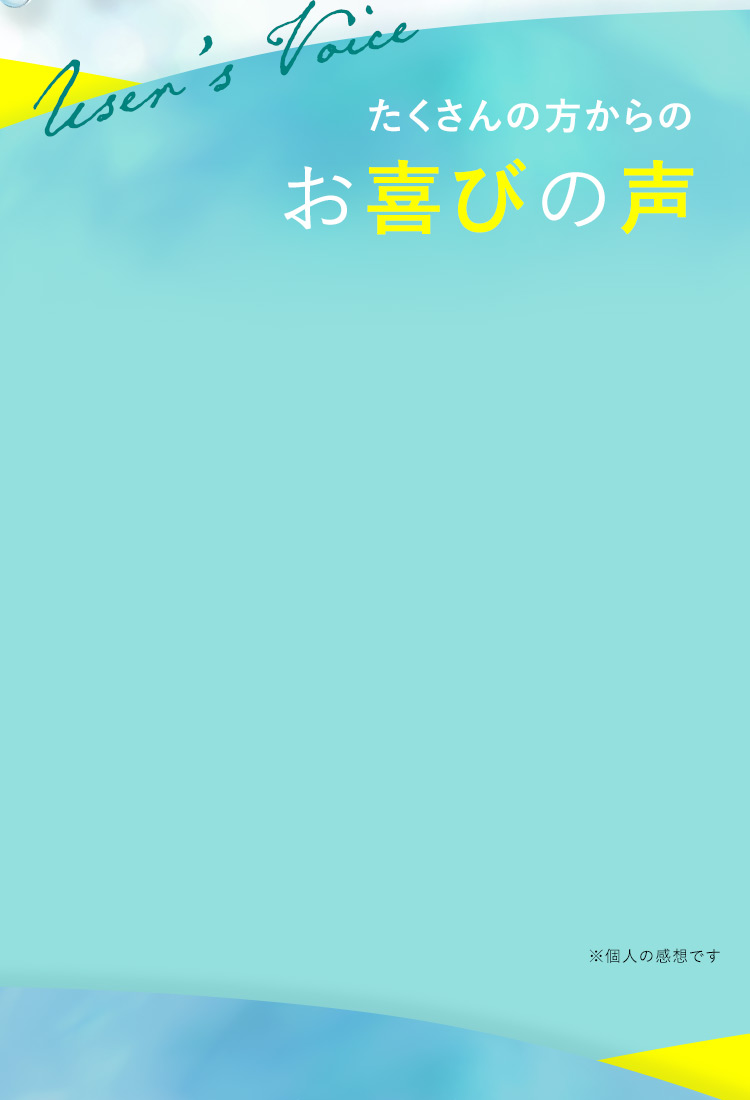 User's Voice たくさんの方からの お喜びの声 ※1 個人の感想です