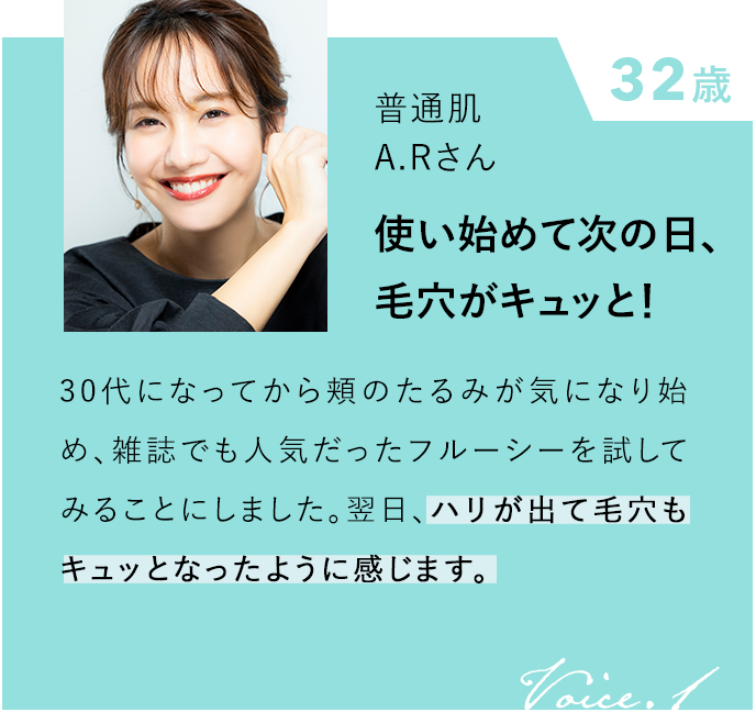 32歳 普通肌 A.Rさん 使い始めて次の日、 毛穴がキュッと！ 30代になってから頬のたるみが気になり始め、雑誌でも人気だったフルーシーを試してみることにしました。翌日、ハリが出て毛穴もキュッとなったように感じます。