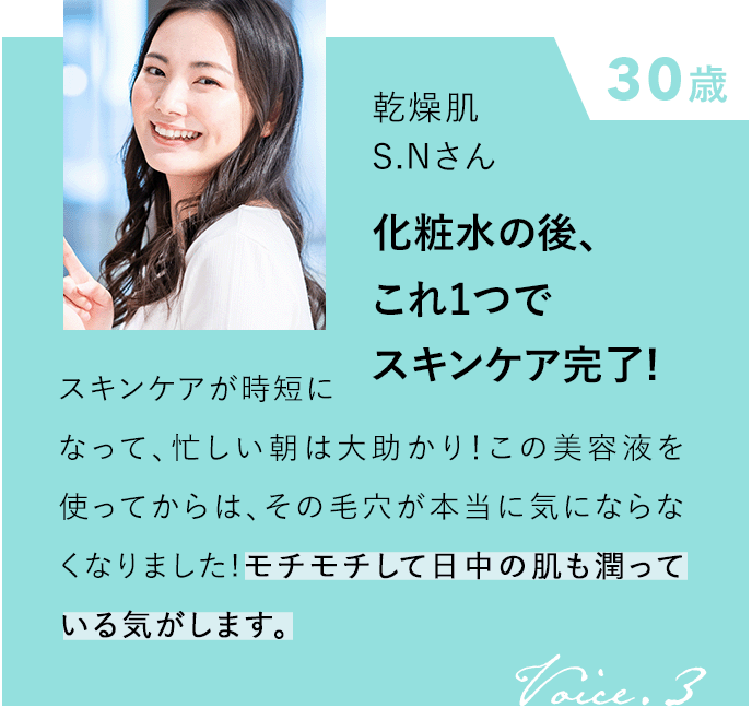 30歳 乾燥肌 S.Nさん 化粧水の後、これ１つでスキンケア完了！ スキンケアが時短になって、忙しい朝は大助かり！この美容液を使ってからは、その毛穴が本当に気にならなくなりました！モチモチして日中の肌も潤っている気がします。