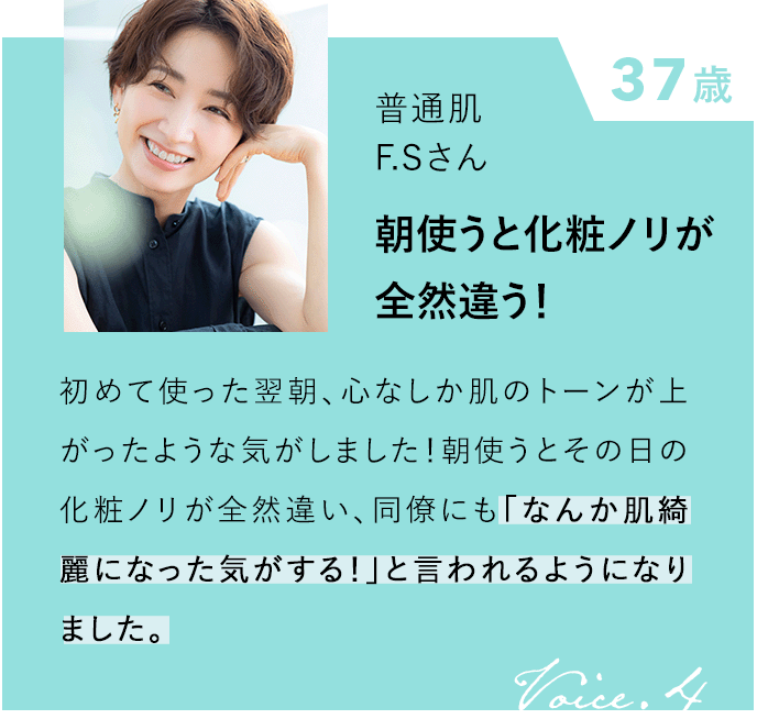 37歳 普通肌 F.Sさん 朝使うと化粧ノリが全然違う！ 初めて使った翌朝、心なしか肌のトーンが上がったような気がしました！朝使うとその日の化粧ノリが全然違い、同僚にも「なんか肌綺麗になった気がする！」と言われるようになりました。