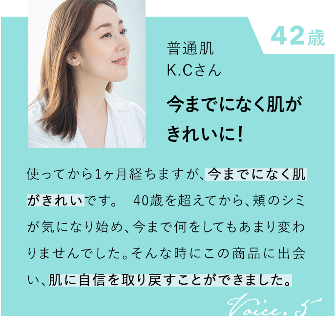42歳 普通肌 K.Cさん 今までになく肌がきれいに！ 使ってから1ヶ月経ちますが、今までになく肌がきれいです。40歳を超えてから、頬のシミが気になり始め、今まで何をしてもあまり変わりませんでした。そんな時にこの商品に出会い、肌に自信を取り戻すことができました。