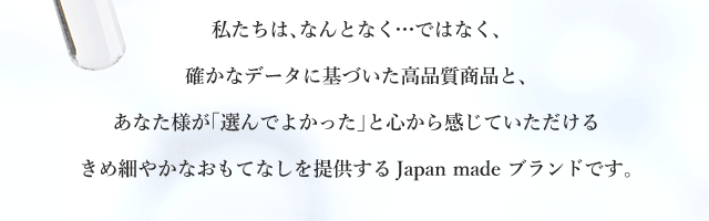 私たちは、なんとなくではなく、確かなデータに基づいた高品質商品と、あなた様が「選んでよかった」と心から感じていただけるきめ細やかなおもてなしを提供するJapan madeブランドです。