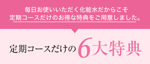 毎日お使いいただく化粧水だからこそ定期コースだけのお得な特典をご用意しました。