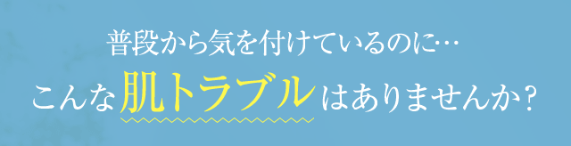 普段から気をつけているのに… こんな肌トラブルはありませんか？