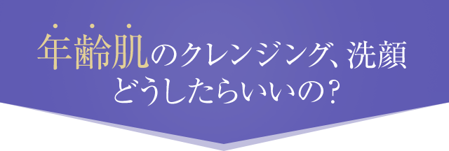 年齢肌のクレンジング、洗顔どうしたらいいの？