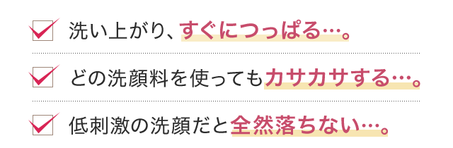 洗い上がり、すぐにつっぱる…。どの洗顔料を使ってもカサカサする…。低刺激の洗顔だと全然落ちない…。