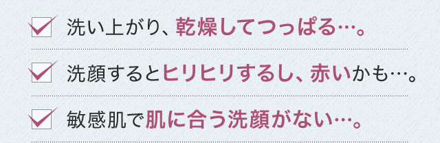 洗い上がり、乾燥してつっぱる…。洗顔するとヒリヒリするし、赤いかも…。敏感肌で肌に合う洗顔がない…。