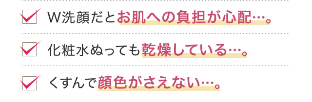 W洗顔だとお肌への負担が心配…。化粧水ぬっても乾燥している…。くすんで顔色がさえない…。