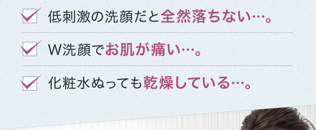 低刺激の洗顔だと全然落ちない…。W洗顔でお肌が痛い…。化粧水ぬっても乾燥している…。