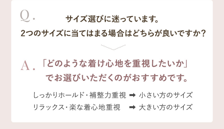 Q.2つのサイズに当てはまる場合はどちらが良い？A.しっかりホールド力が欲しいなら小さいサイズ、楽に着たいなら大きいサイズがおすすめです。