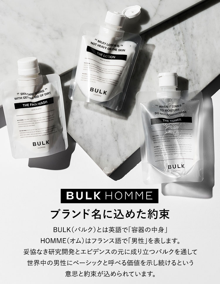 ブランド名に込めた約束。BULK（バルク）とは英語で「容器の中身」HOMME（オム）はフランス語で「男性」を表します。妥協なき研究開発とエビデンスの元に成り立つバルクを通して世界中の男性にベーシックと呼べる価値を示し続けるという意思と約束が込められています。