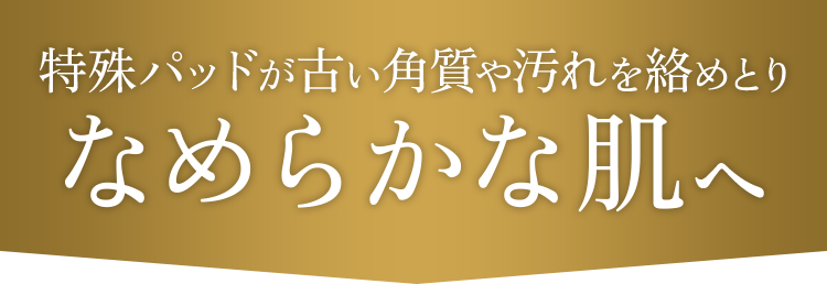 特殊パッドが古い角質や汚れを絡めとりなめらかな肌へ