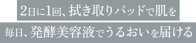 2日に1回、拭き取りパッドで肌を毎日、発酵美容液でうるおいを届ける