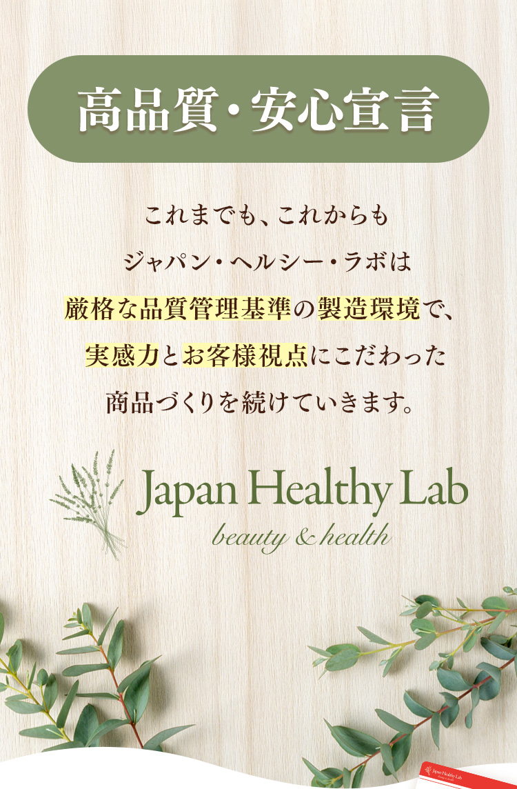 高品質·安心宣言　これまでも、これからもジャパン·ヘルシー·ラボは厳格な品質管理基準の製造環境で、実感力とお客様視点にこだわった商品づくりを続けていきます。