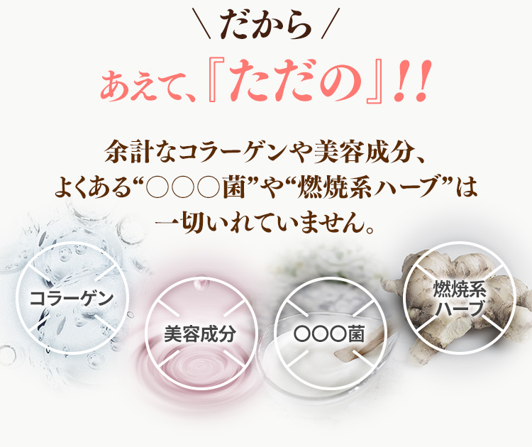 だから　あえて、『『ただの』!!　余計なコラーゲンや美容成分、よくある“〇〇〇菌”や“燃焼系ハーブ”は一切いれていません。　コラーゲン　美容成分　〇〇〇菌　燃焼系ハーブ