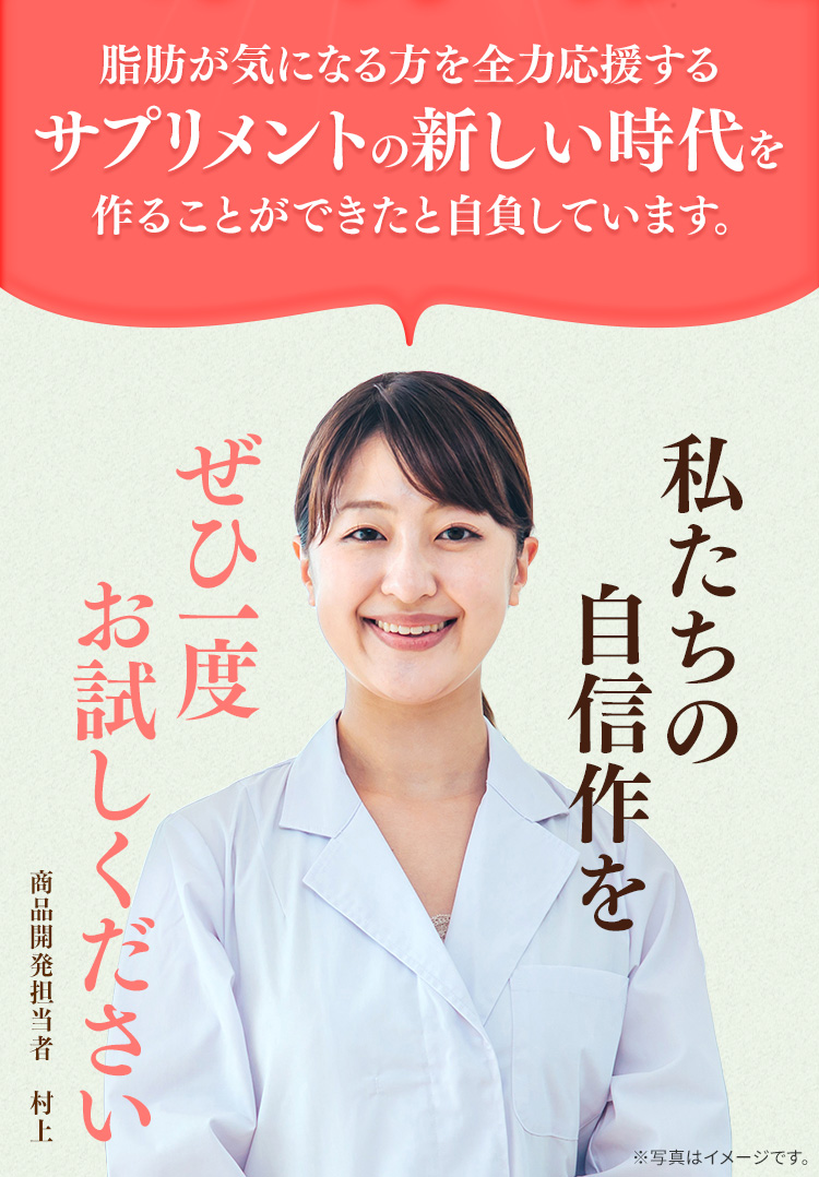 脂肪が気になる方を全力応援するサプリメントの新しい時代を作ることができたと自負しています。　私たちの自信作をぜひ一度お試しください　商品開発担当者 村上