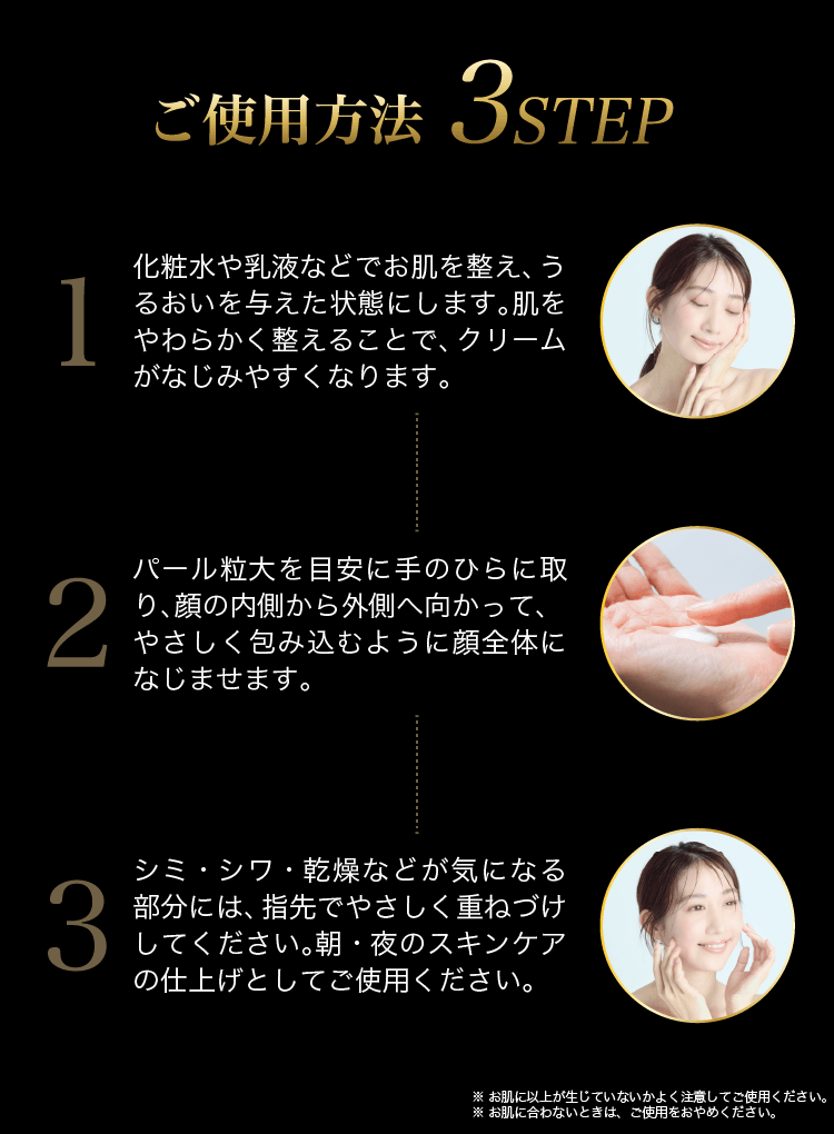 ご使用方法3ステップ①化粧水や乳液で肌を整える②パール粒大を目安に手のひらにとり顔の内側から外側へ顔全体に広げる③気になる部分には指先で重ね付け