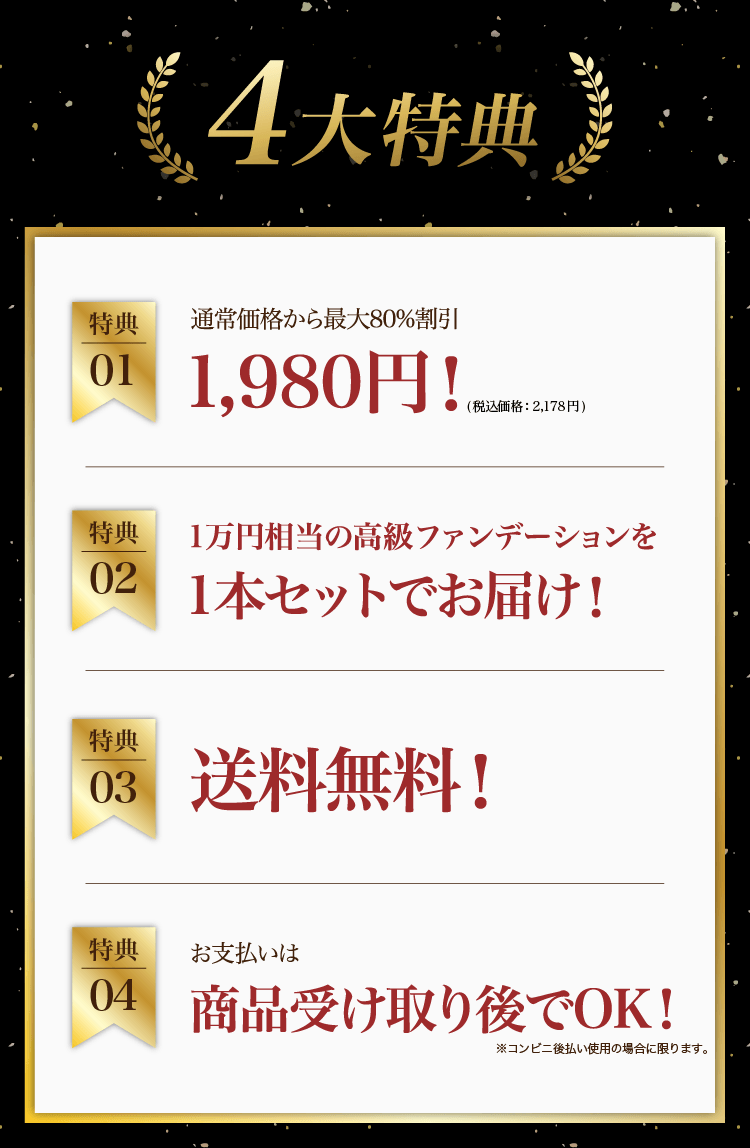 4大特典①最大80%割引1,980円（税込価格2,178円）②1万円相当の高級ファンデーションを1本セットでお届け③送料無料④お支払いは商品受け取り後でOK