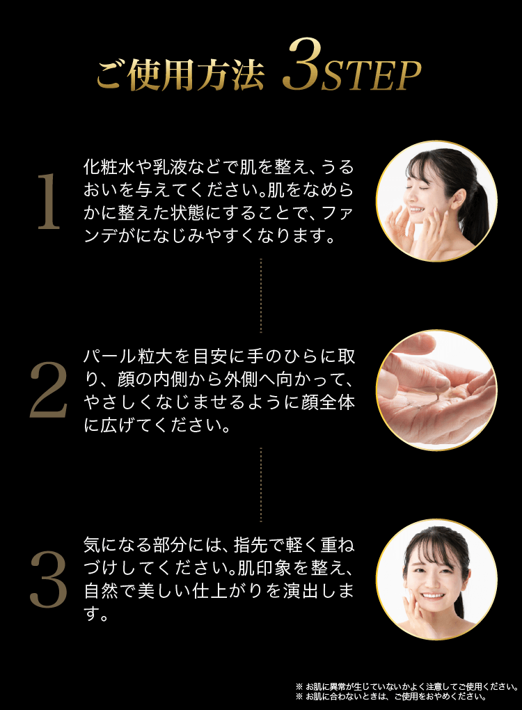 ご使用方法3ステップ①化粧水や乳液で肌を整える②パール粒大を目安に手のひらにとり顔の内側から外側へ顔全体に広げる③気になる部分には指先で重ね付け