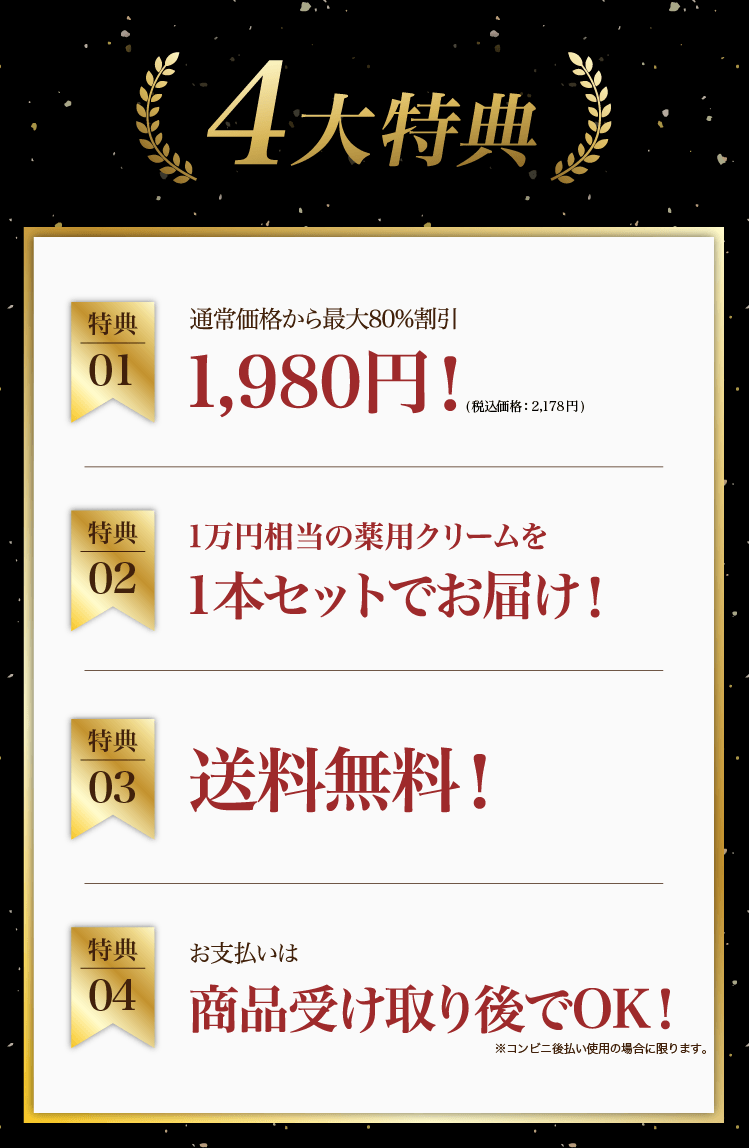 4大特典①最大80%割引1,980円（税込価格2,178円）②1万円相当の薬用クリームを1本セットでお届け③送料無料④お支払いは商品受け取り後でOK