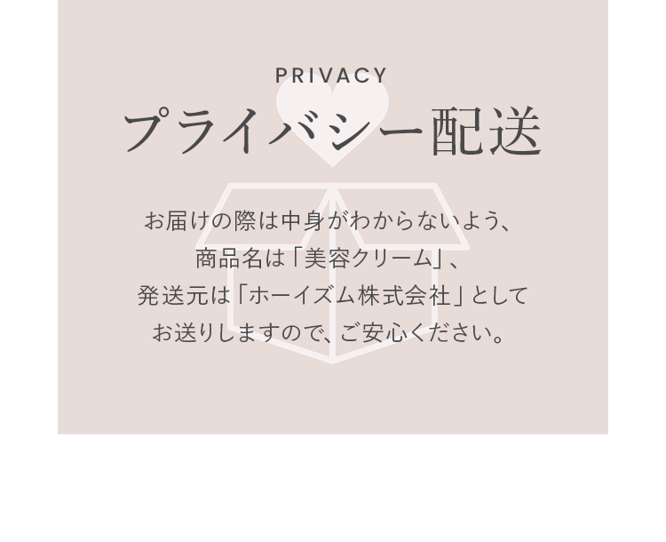 プライバシー配送ーお届けの際は中身がわからないよう、商品名は「化粧品」、発送元は「ホーイズム株式会社」としてお送りしますので、ご安心ください。
