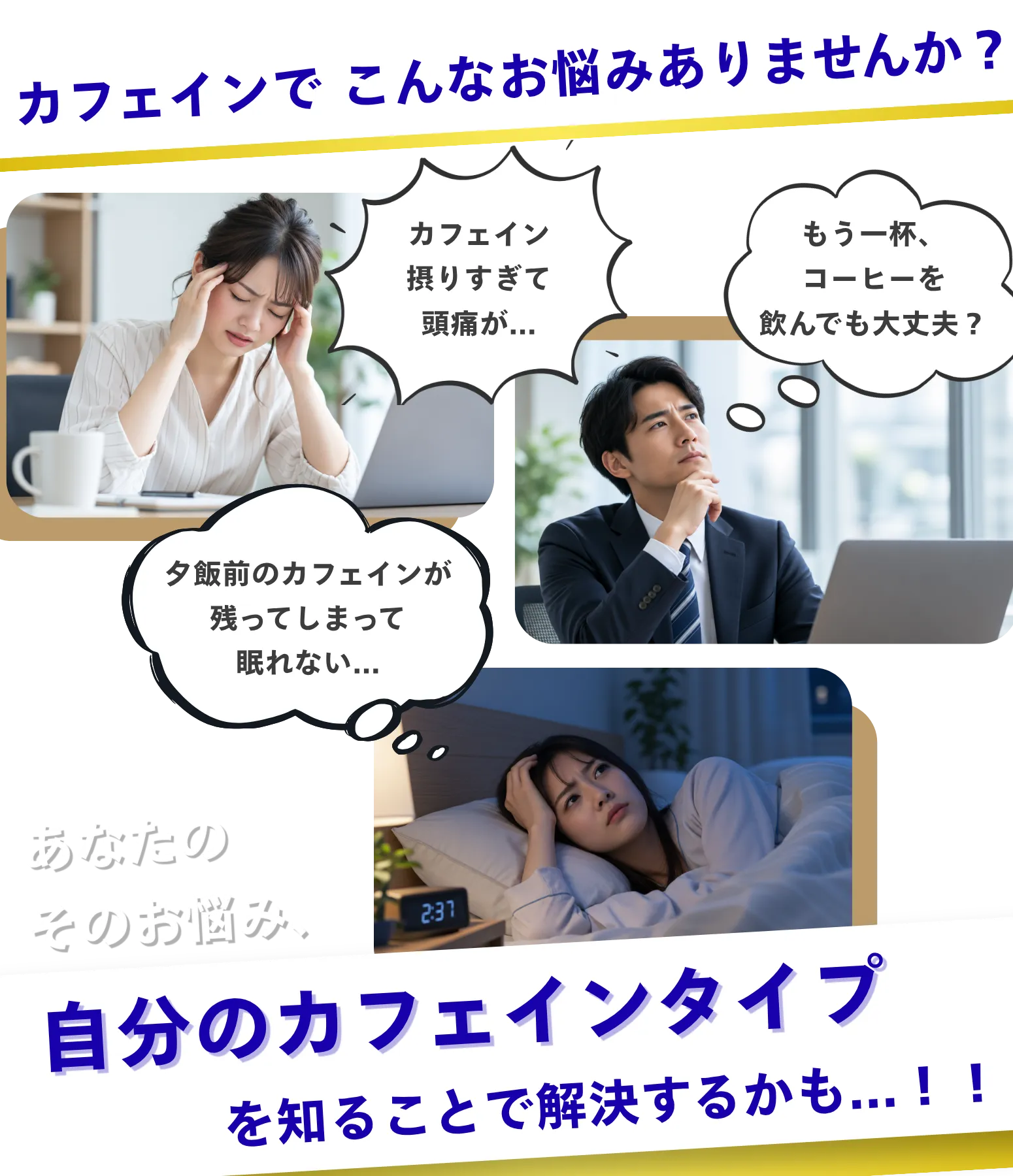 カフェインでこんなお悩みありませんか？ 摂りすぎて頭痛がする、もう一杯飲んでも大丈夫か迷う、夕食前のカフェインが残って眠れない。自分のカフェインタイプを知ることで解決するかもしれません。