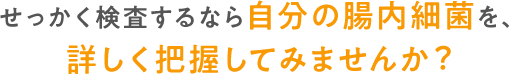 せっかく検査するなら自分の腸内細菌を、詳しく把握してみませんか？