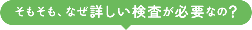 そもそも、なぜ詳しい検査が必要なの？
