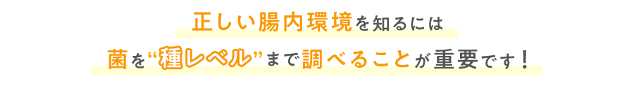 正しい腸内環境を知るには菌を種レベルまで調べることが重要です！