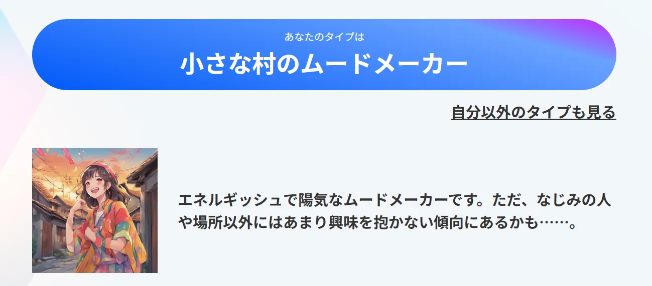 あなたのタイプは「小さな村のムードメーカー」：エネルギッシュで陽気なムードメーカーです。ただ、なじみの人や場所以外にはあまり興味を抱かない傾向にあるかも……。