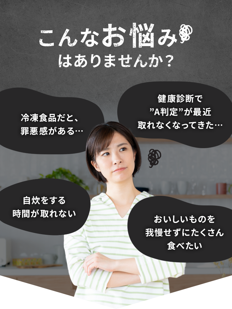 こんなお悩みはありませんか? 冷凍食品だと、 罪悪感がある･･･ 健康診断で 'A判定”が最近取れなくなってきた･･･ 自炊をする時間が取れないおいしいものを我慢せずにたくさん食べたい