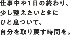 仕事中や1日の終わり、少し整えたいときにひと息ついて、自分を取り戻す時間を。