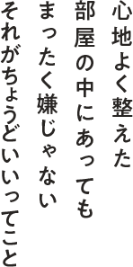 心地よく整えた部屋の中にあってもまったく嫌じゃない それがちょうどいいってこと