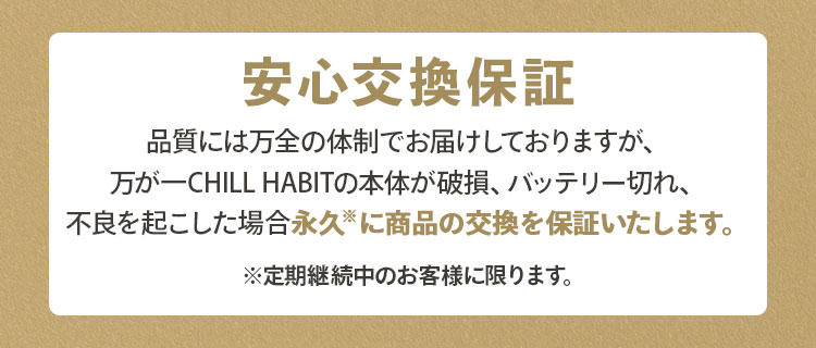 安心交換保証｜品質には万全の体制でお届けしておりますが、万が一CHILL HABIT（チルハビット）の本体が破損、バッテリー切れ、不良を起こした場合定期継続中のお客様に限り永久に商品の交換を保障いたします。