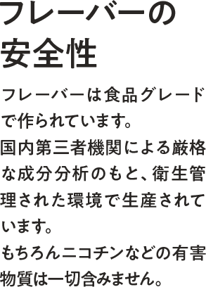 フレーバーの安全性ーフレーバーは食品グレードで作られています。国内第三者機関による厳格な成分分析のもと、衛生管理された環境で生産されています。もちろんニコチンなどの有害物質は一切含みません。