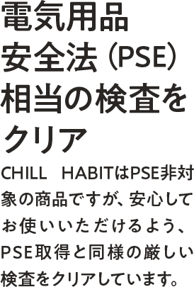 電気用品安全法(PSE)相当の検査をクリアーCHILL HABITはPSE非対称の商品ですが、安心してお使いいただけるよう、PSE取得と同様の厳しい検査をクリアしています。
