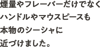煙量やフレーバーだけでなくハンドルやマウスピースも本物のシーシャに近づけました。