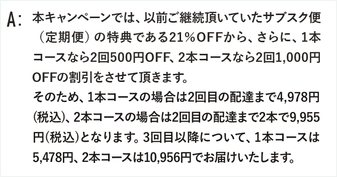 本キャンペーンでは、以前ご継続頂いていたサブスク便（定期便）の特典である21％OFFから、さらに、1本コースなら2回500円OFF、2本コースなら2回1,000円OFFの割引をさせて頂きます。
そのため、1本コースの場合は2回目の配達まで4,978円(税込)、2本コースの場合は2回目の配達まで2本で9,955円(税込)となります。
3回目以降について、1本コースは5,478円、2本コースは10,956円でお届けいたします。