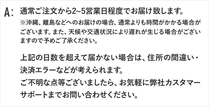 通常ご注文から2~5営業日程度でお届け致します。
※沖縄、離島などへのお届けの場合、通常よりも時間がかかる場合がございます。また、天候や交通状況により遅れが生じる場合がございますので予めご了承ください。

上記の日数を超えて届かない場合は、住所の間違い・決済エラーなどが考えられます。
ご不明な点等ございましたら、お気軽に弊社カスタマーサポートまでお問い合わせください。