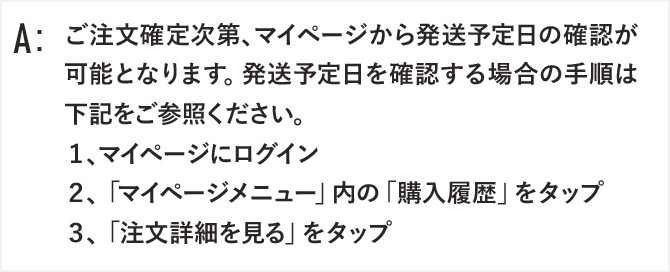 ご注文確定次第、マイページから発送予定日の確認が可能となります。発送予定日を確認する場合の手順は下記をご参照ください。
１、マイページにログイン
２、「マイページメニュー」内の「購入履歴」をタップ
３、「注文詳細を見る」をタップ