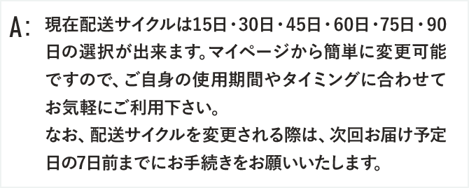 現在配送サイクルは15日・30日・45日・60日・75日・90日の選択が出来ます。マイページから簡単に変更可能ですので、ご自身の使用期間やタイミングに合わせてお気軽にご利用下さい。
なお、配送サイクルを変更される際は、次回お届け予定日の7日前までにお手続きをお願いいたします。
